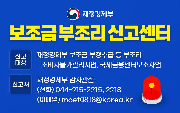 기획재정부 보조금 부조리 신고센터
신고대상 : 기획재정부 보조금 부정수급 등 부조리
- 소비자물가관리사업, 국제금융센터보조사업
신고처 : 기획재정부 감사관실 (전화)044-215-2215,2218 (이메일)moef0818@korea.kr